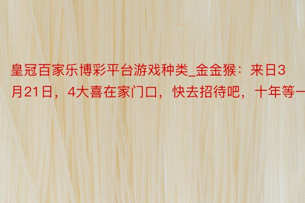 皇冠百家乐博彩平台游戏种类_金金猴：来日3月21日，4大喜在家门口，快去招待吧，十年等一趟！