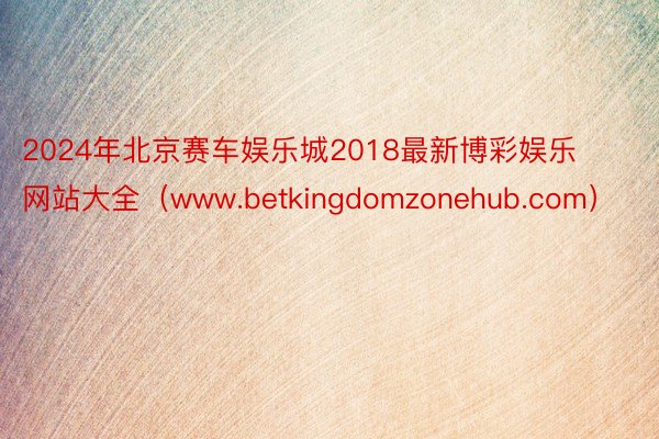 2024年北京赛车娱乐城2018最新博彩娱乐网站大全（www.betkingdomzonehub.com）