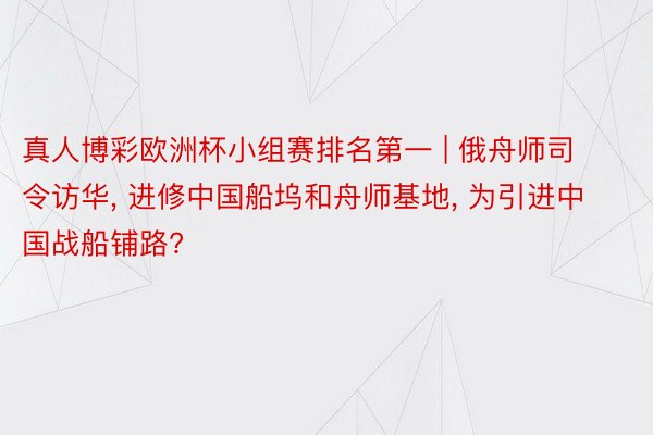 真人博彩欧洲杯小组赛排名第一 | 俄舟师司令访华， 进修中国船坞和舟师基地， 为引进中国战船铺路?