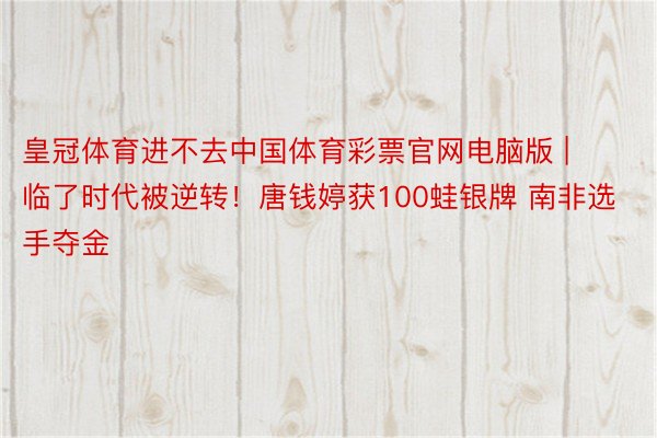 皇冠体育进不去中国体育彩票官网电脑版 | 临了时代被逆转！唐钱婷获100蛙银牌 南非选手夺金