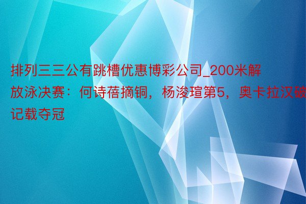 排列三三公有跳槽优惠博彩公司_200米解放泳决赛：何诗蓓摘铜