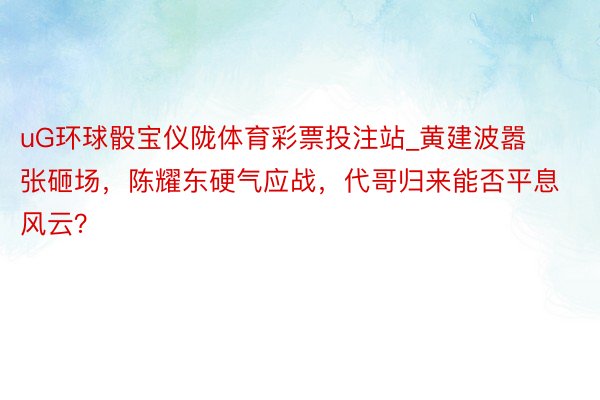 uG环球骰宝仪陇体育彩票投注站_黄建波嚣张砸场，陈耀东硬气应