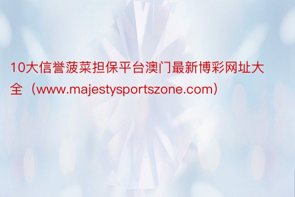 10大信誉菠菜担保平台澳门最新博彩网址大全（www.majestysportszone.com）